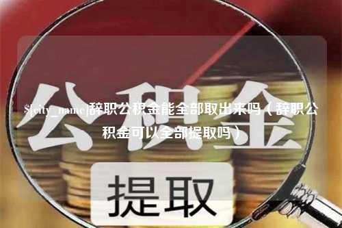 桂平辞职公积金能全部取出来吗（辞职公积金可以全部提取吗）